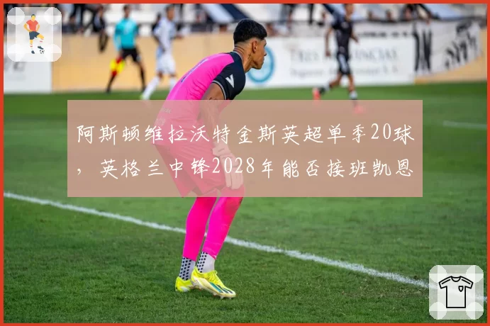 阿斯顿维拉沃特金斯英超单季20球，英格兰中锋2028年能否接班凯恩