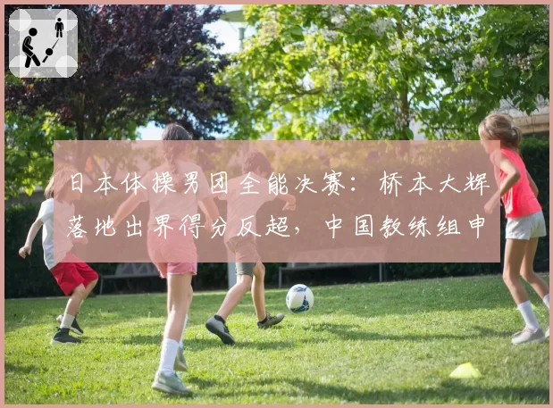日本体操男团全能决赛：桥本大辉落地出界得分反超，中国教练组申诉无效