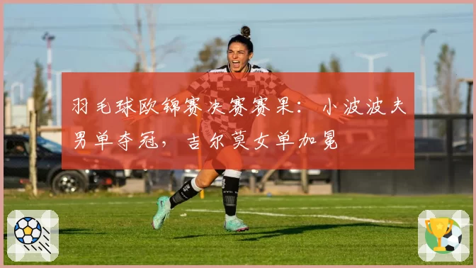 羽毛球欧锦赛决赛赛果：小波波夫男单夺冠，吉尔莫女单加冕