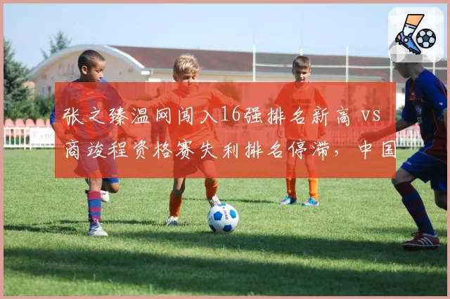 张之臻温网闯入16强排名新高 vs 商竣程资格赛失利排名停滞，中国男网分化明显