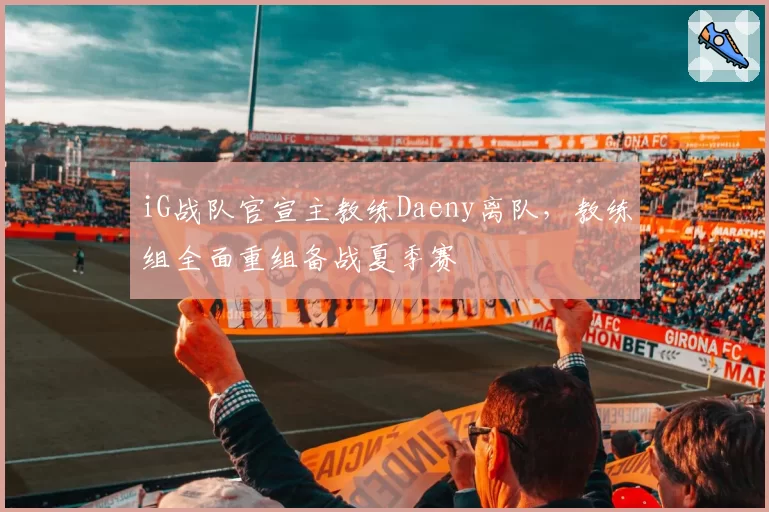 iG战队官宣主教练Daeny离队，教练组全面重组备战夏季赛
