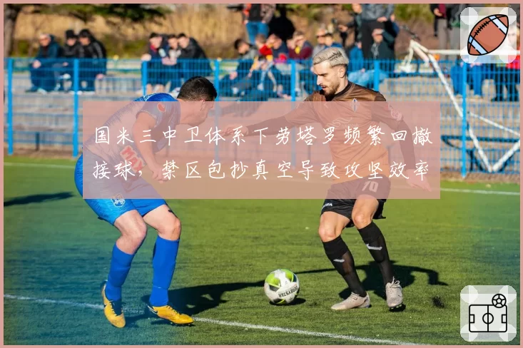 国米三中卫体系下劳塔罗频繁回撤接球，禁区包抄真空导致攻坚效率骤降？