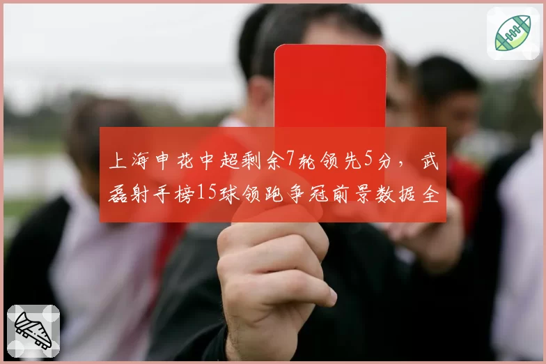 上海申花中超剩余7轮领先5分,武磊射手榜15球领跑争冠前景数据全解析__br_