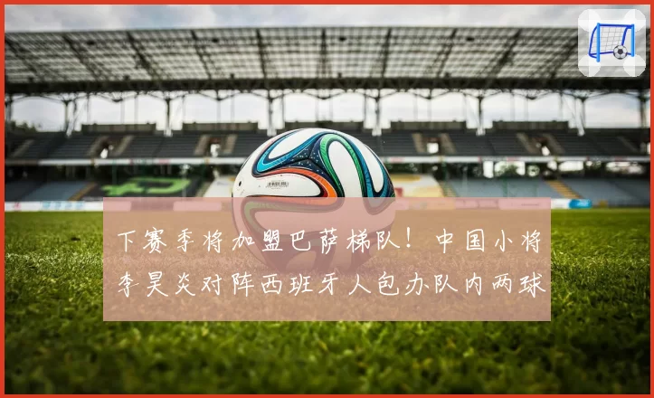 下赛季将加盟巴萨梯队！中国小将李昊炎对阵西班牙人包办队内两球