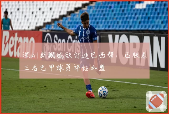 深圳新鹏城欲打造巴西帮，已联系三名巴甲球员评估加盟