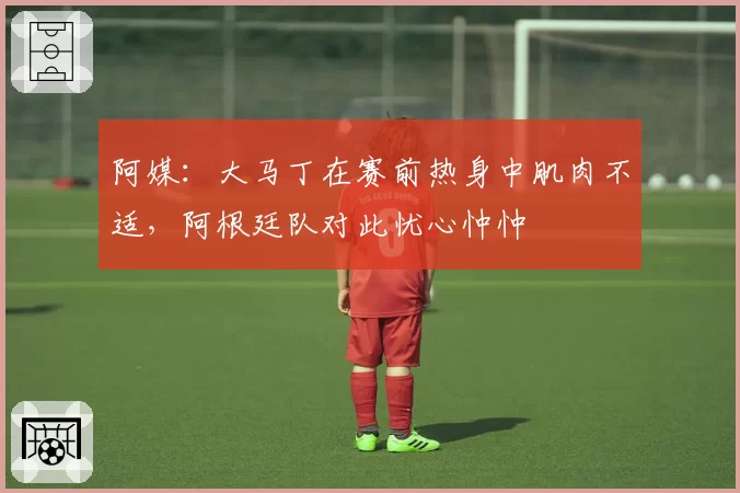 阿媒：大马丁在赛前热身中肌肉不适，阿根廷队对此忧心忡忡