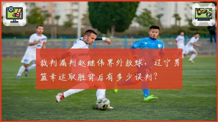 裁判漏判赵继伟界外救球，辽宁男篮幸运取胜背后有多少误判？