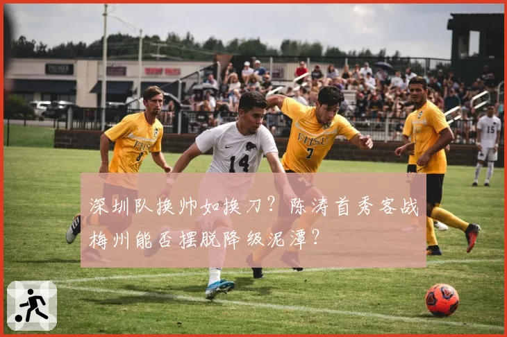 深圳队换帅如换刀？陈涛首秀客战梅州能否摆脱降级泥潭？