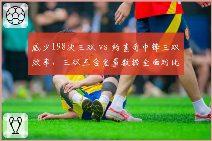 威少198次三双 vs 约基奇中锋三双效率，三双王含金量数据全面对比
