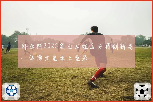 拜尔斯2025复出后难度分再创新高,体操女皇卷土重来