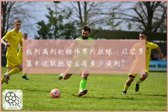裁判漏判赵继伟界外救球，辽宁男篮幸运取胜背后有多少误判？