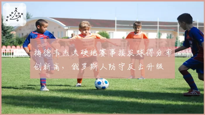 梅德韦杰夫硬地赛事接发球得分率创新高，俄罗斯人防守反击升级