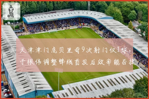 天津津门虎贝里奇9次射门仅1球，于根伟调整锋线首发后效率能否提升？