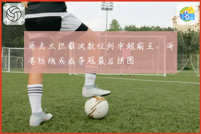 蒋光太拦截次数位列中超前五，海港防线或成争冠最后拼图