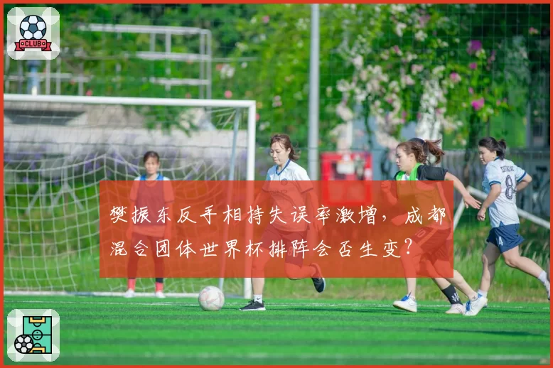 樊振东反手相持失误率激增,成都混合团体世界杯排阵会否生变?