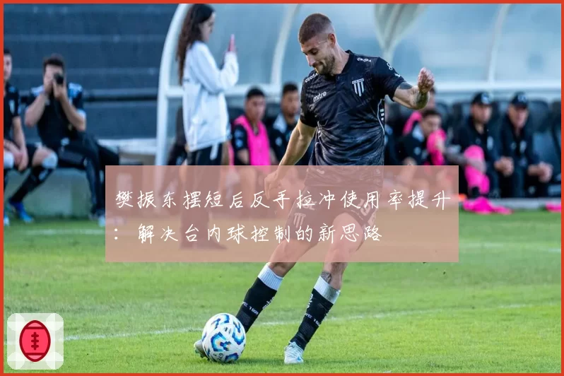 樊振东摆短后反手拉冲使用率提升:解决台内球控制的新思路