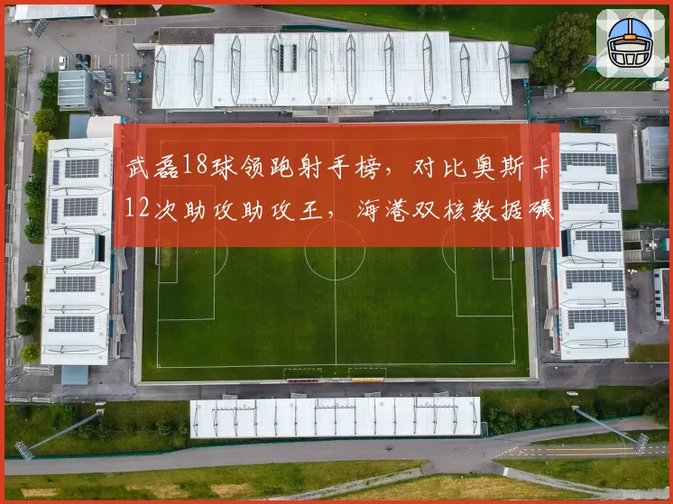 武磊18球领跑射手榜，对比奥斯卡12次助攻助攻王，海港双核数据碾压竞争队