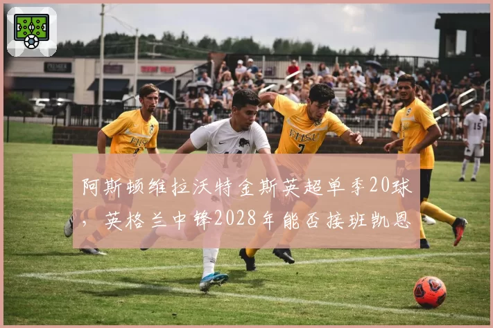 阿斯顿维拉沃特金斯英超单季20球,英格兰中锋2028年能否接班凯恩