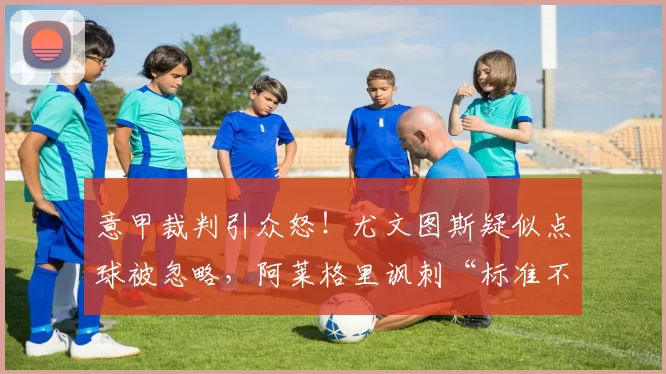 意甲裁判引众怒！尤文图斯疑似点球被忽略，阿莱格里讽刺“标准不同”