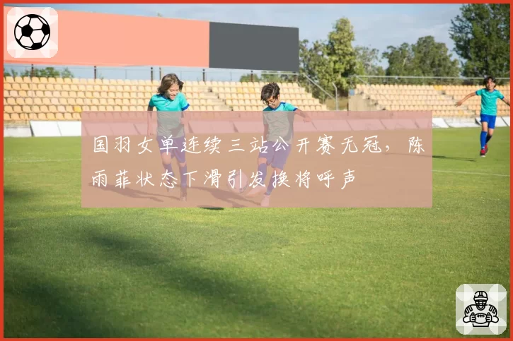 国羽女单连续三站公开赛无冠,陈雨菲状态下滑引发换将呼声