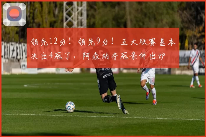 领先12分！领先9分！五大联赛基本决出4冠了，阿森纳夺冠条件出炉