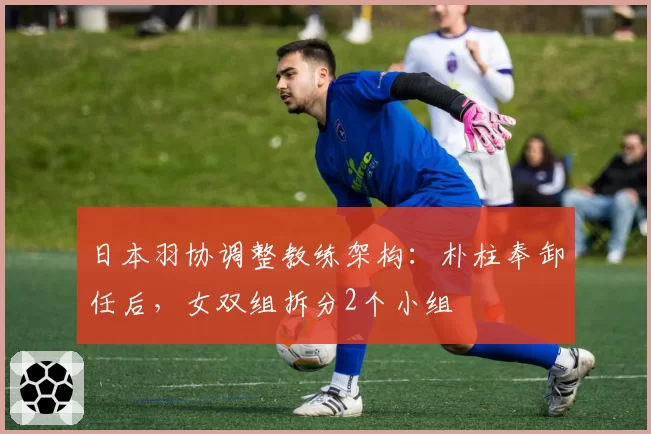 日本羽协调整教练架构：朴柱奉卸任后，女双组拆分2个小组