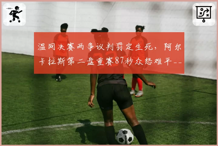温网决赛两争议判罚定生死,阿尔卡拉斯第二盘重赛87秒众怒难平__br_