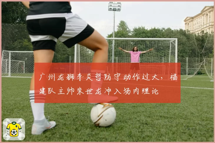 广州龙狮李炎哲防守动作过大,福建队主帅朱世龙冲入场内理论