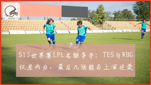 S13世界赛LPL名额争夺:TES与WBG仅差两分,最后几场能否上演逆袭?