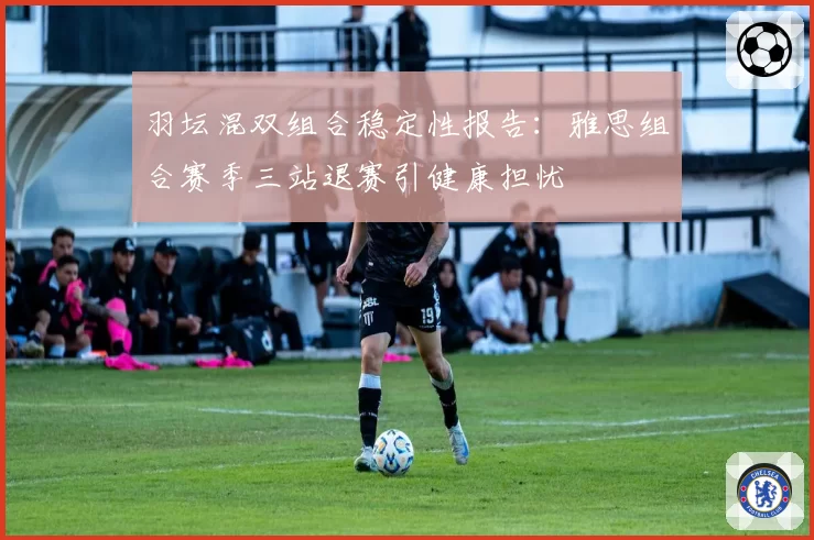 羽坛混双组合稳定性报告：雅思组合赛季三站退赛引健康担忧