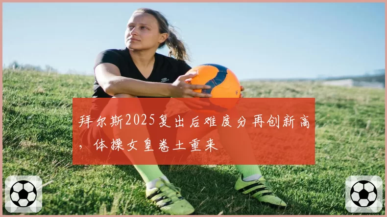 拜尔斯2025复出后难度分再创新高,体操女皇卷土重来