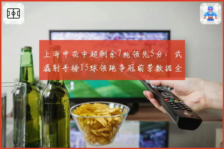 上海申花中超剩余7轮领先5分,武磊射手榜15球领跑争冠前景数据全解析__br_