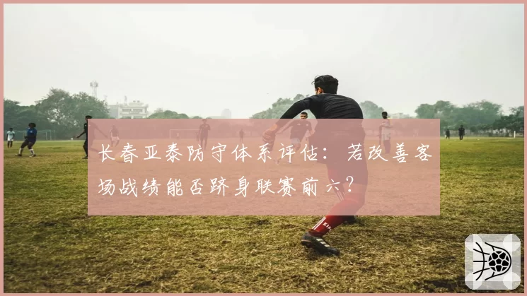 长春亚泰防守体系评估：若改善客场战绩能否跻身联赛前六？