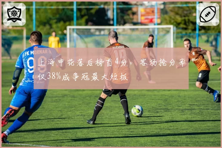 上海申花落后榜首4分，客场抢分率仅38%成争冠最大短板