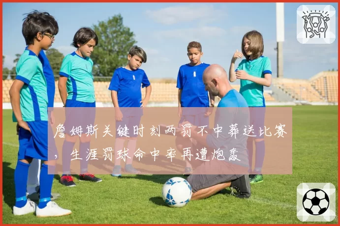詹姆斯关键时刻两罚不中葬送比赛,生涯罚球命中率再遭炮轰