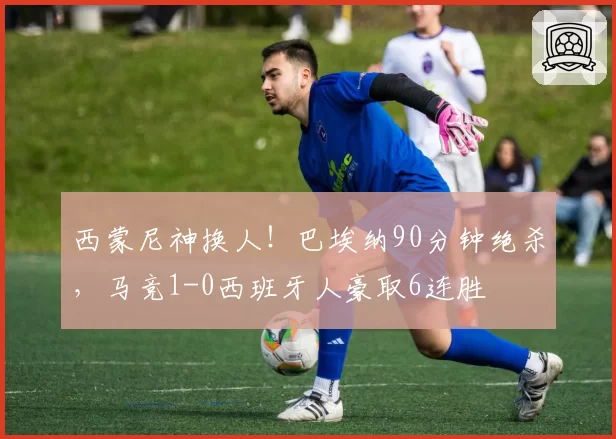 西蒙尼神换人！巴埃纳90分钟绝杀，马竞1-0西班牙人豪取6连胜