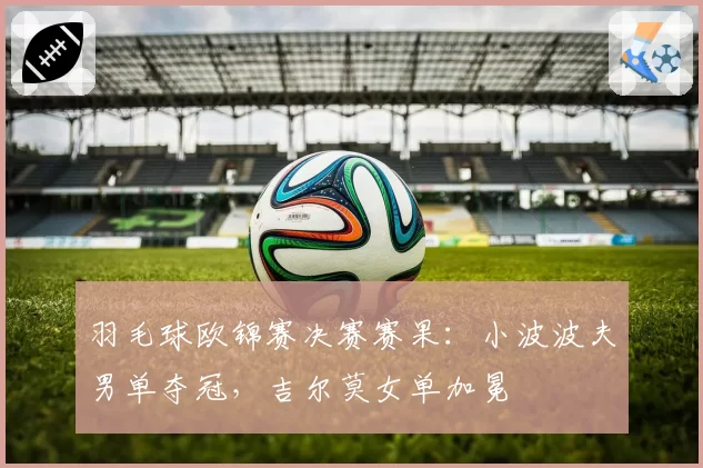 羽毛球欧锦赛决赛赛果：小波波夫男单夺冠，吉尔莫女单加冕