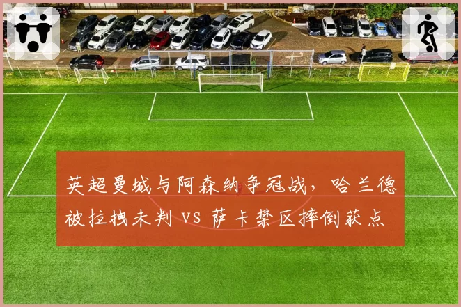 英超曼城与阿森纳争冠战，哈兰德被拉拽未判 vs 萨卡禁区摔倒获点