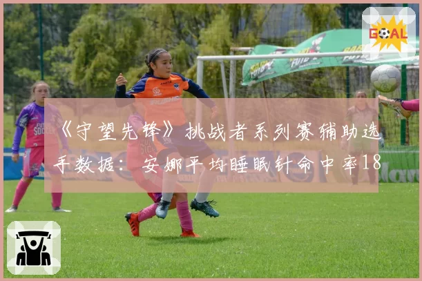 《守望先锋》挑战者系列赛辅助选手数据：安娜平均睡眠针命中率18.7%