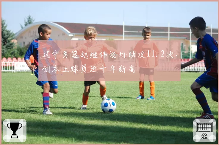 辽宁男篮赵继伟场均助攻11.2次，创本土球员近十年新高