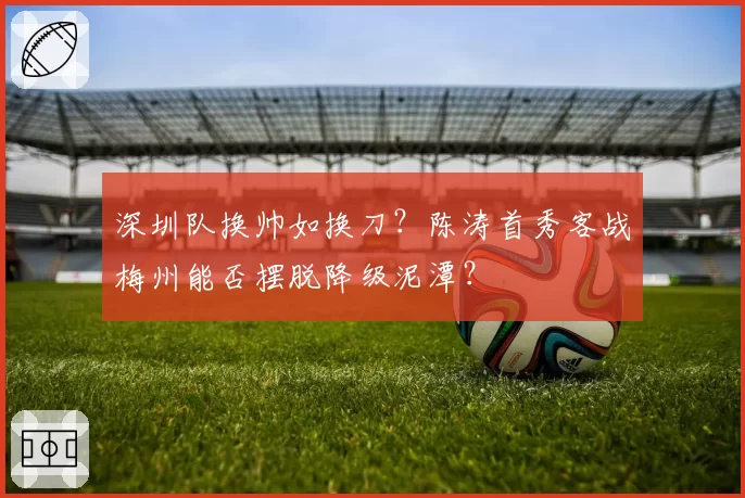深圳队换帅如换刀？陈涛首秀客战梅州能否摆脱降级泥潭？