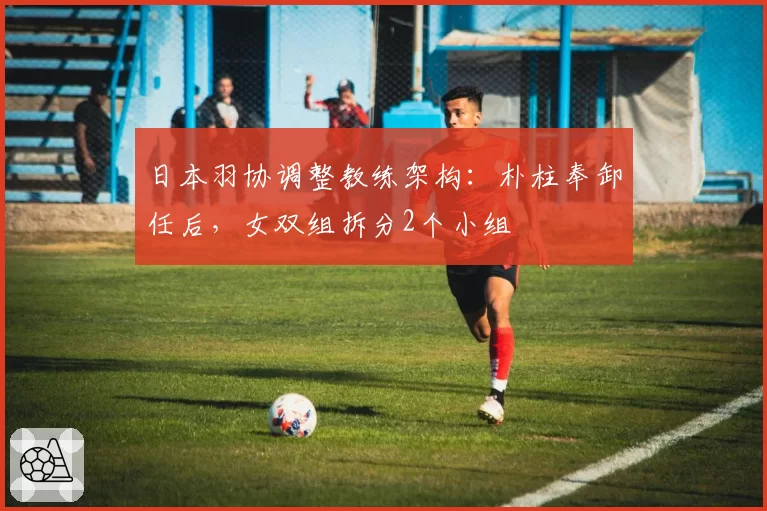 日本羽协调整教练架构：朴柱奉卸任后，女双组拆分2个小组