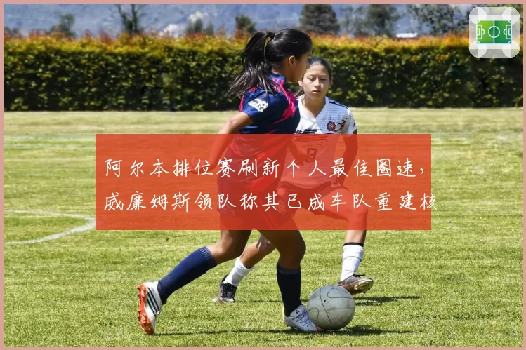 阿尔本排位赛刷新个人最佳圈速，威廉姆斯领队称其已成车队重建核心