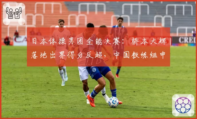 日本体操男团全能决赛：桥本大辉落地出界得分反超，中国教练组申诉无效
