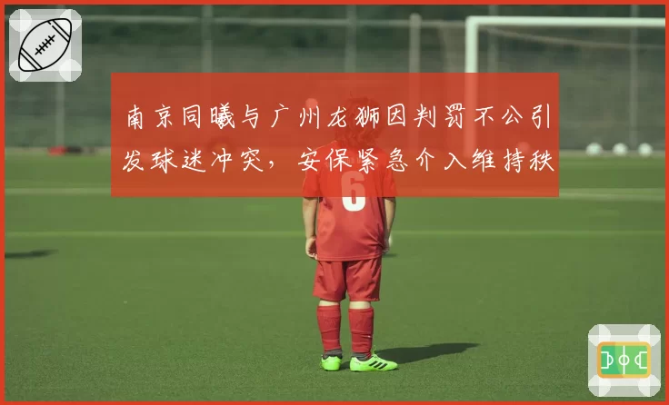 南京同曦与广州龙狮因判罚不公引发球迷冲突，安保紧急介入维持秩序