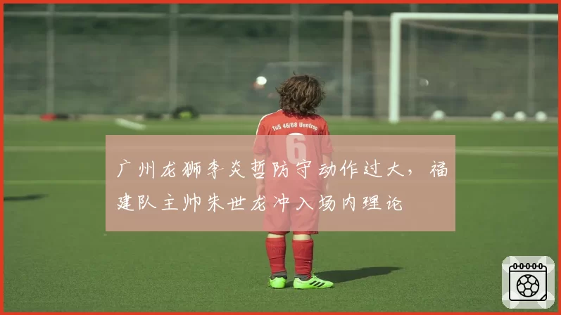 广州龙狮李炎哲防守动作过大，福建队主帅朱世龙冲入场内理论