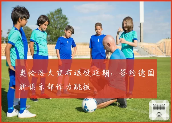 奥恰洛夫宣布退役延期,签约德国新俱乐部作为跳板