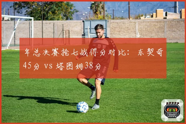 年总决赛抢七战得分对比：东契奇45分 vs 塔图姆38分