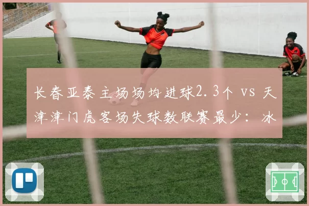 长春亚泰主场场均进球2.3个 vs 天津津门虎客场失球数联赛最少：冰火两重天的攻防博弈