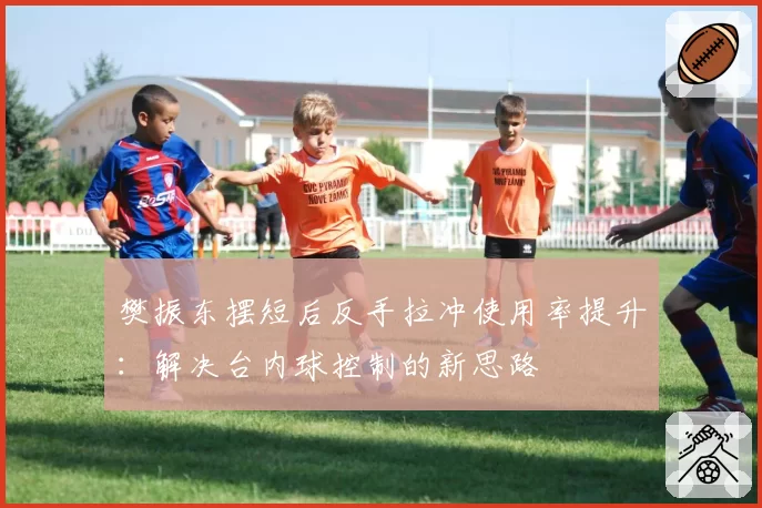 樊振东摆短后反手拉冲使用率提升:解决台内球控制的新思路